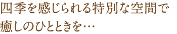四季を感じられる特別な空間で、癒しのひとときを…